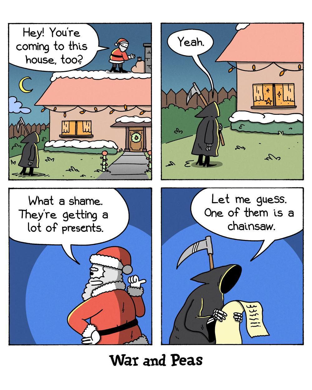 4-panel-comic by War and Peas Panel 1: Santa Claus stands on the roof of a decorated house and asks the Grim Reaper, who is on the ground, "Hey! You're coming to this house, too?" Panel 2: The Grim Reaper responds, "Yeah." Panel 3: Santa Claus, still on the roof, says, "What a shame. They're getting a lot of presents." Panel 4: The Grim Reaper, holding a scroll, says, "Let me guess. One of them is a chainsaw."